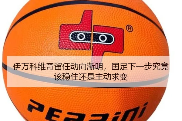 伊万科维奇留任动向渐明，国足下一步究竟该稳住还是主动求变