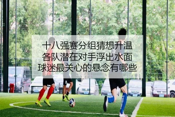 十八强赛分组猜想升温 各队潜在对手浮出水面 球迷最关心的悬念有哪些